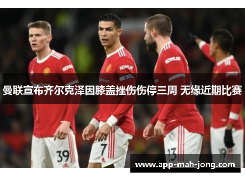 曼联宣布齐尔克泽因膝盖挫伤伤停三周 无缘近期比赛