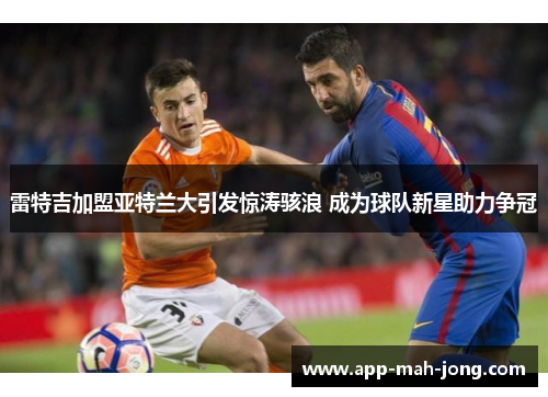 雷特吉加盟亚特兰大引发惊涛骇浪 成为球队新星助力争冠