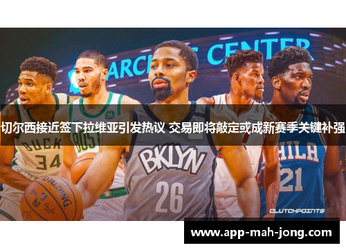 切尔西接近签下拉维亚引发热议 交易即将敲定或成新赛季关键补强